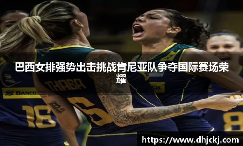 巴西女排强势出击挑战肯尼亚队争夺国际赛场荣耀